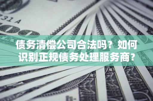 北京债务清偿公司合法吗？如何识别正规债务处理服务商？