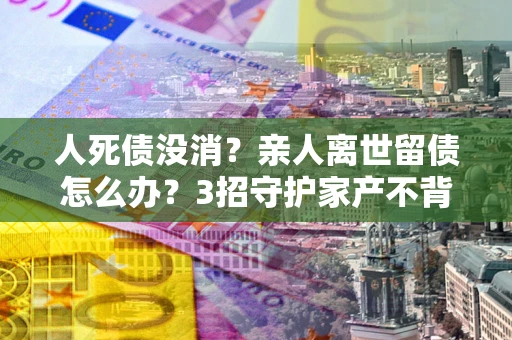 北京人死债没消？亲人离世留债怎么办？3招守护家产不背锅